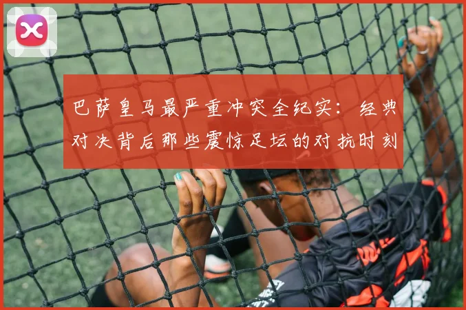 巴萨皇马最严重冲突全纪实：经典对决背后那些震惊足坛的对抗时刻