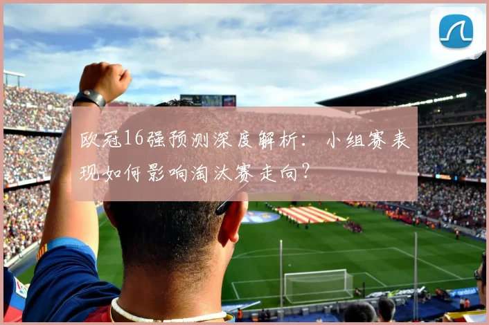 欧冠16强预测深度解析：小组赛表现如何影响淘汰赛走向？