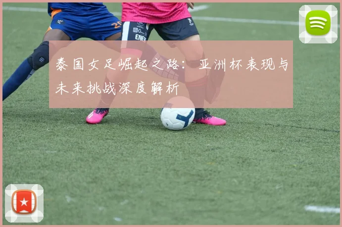 泰国女足崛起之路：亚洲杯表现与未来挑战深度解析