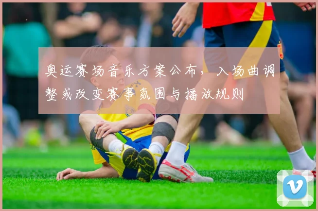 奥运赛场音乐方案公布，入场曲调整或改变赛事氛围与播放规则