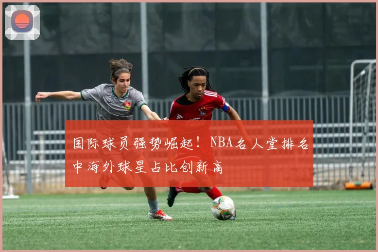 国际球员强势崛起！NBA名人堂排名中海外球星占比创新高