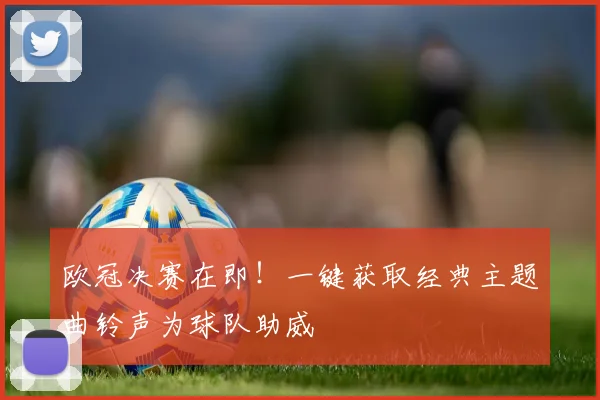 欧冠决赛在即！一键获取经典主题曲铃声为球队助威