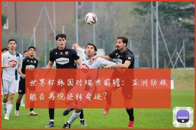 世界杯韩国对瑞典前瞻：亚洲劲旅能否再现逆转奇迹？