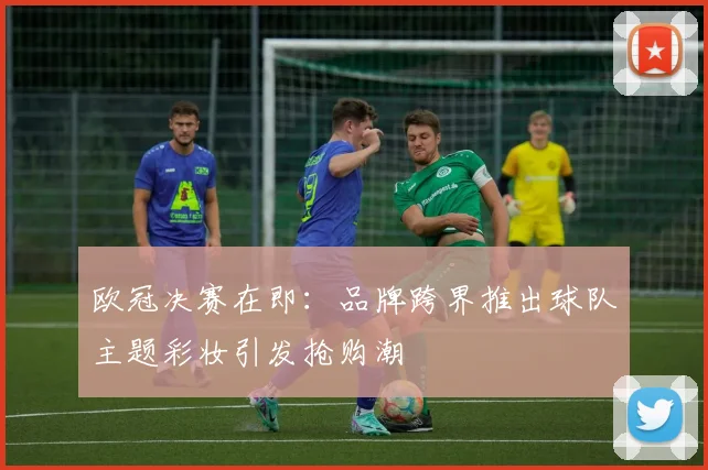 欧冠决赛在即：品牌跨界推出球队主题彩妆引发抢购潮