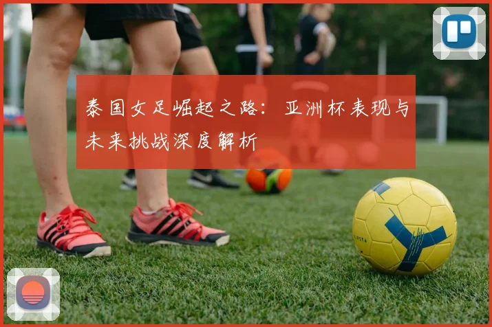 泰国女足崛起之路：亚洲杯表现与未来挑战深度解析