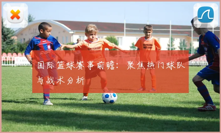 国际篮球赛事前瞻：聚焦热门球队与战术分析