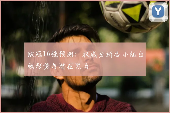 欧冠16强预测：权威分析各小组出线形势与潜在黑马